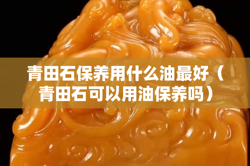 青田石保養用什么油最好(青田石可以用油保養嗎) 青田石保養用什么油最好(青田石可以用油保養嗎)