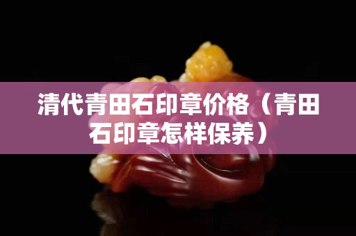 清代青田石印章價格（青田石印章怎樣保養(yǎng)）