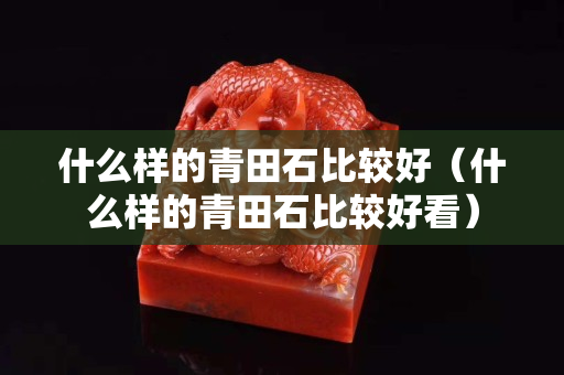 什么樣的青田石比較好(什么樣的青田石比較好看) 什么樣的青田石比較好(什么樣的青田石比較好看)