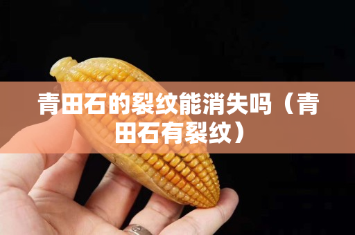 青田石的裂紋能消失嗎（青田石有裂紋）
