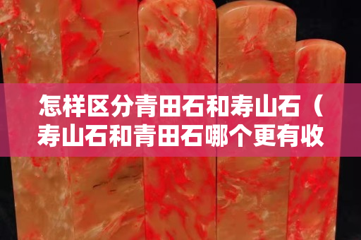 怎樣區分青田石和壽山石（壽山石和青田石哪個更有收藏價值）