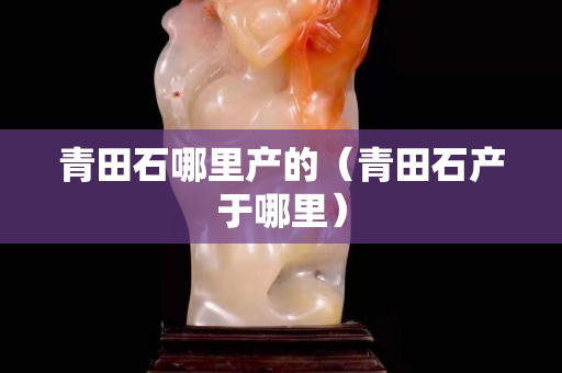 青田石哪里產(chǎn)的（青田石產(chǎn)于哪里）