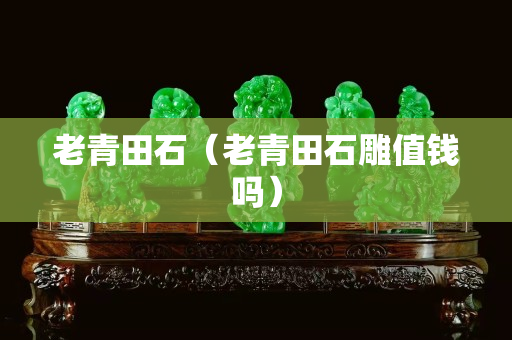 老青田石（老青田石雕值錢嗎）