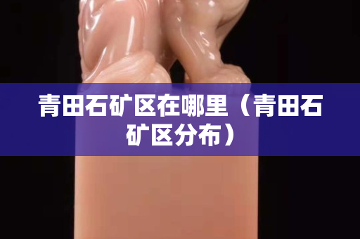 青田石礦區在哪里（青田石礦區分布）