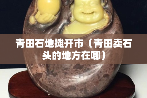 青田石地攤開市（青田賣石頭的地方在哪）