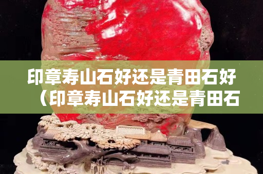 印章壽山石好還是青田石好（印章壽山石好還是青田石好一點）