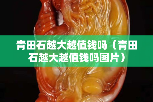 青田石越大越值錢嗎(青田石越大越值錢嗎圖片) 青田石越大越值錢嗎(青田石越大越值錢嗎圖片)