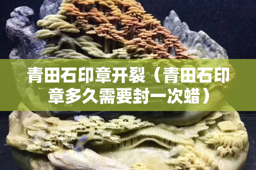 青田石印章開裂（青田石印章多久需要封一次蠟）