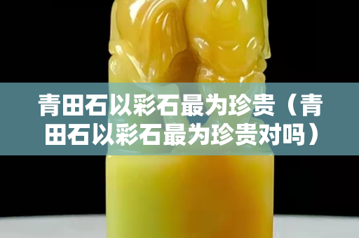 青田石以彩石最為珍貴（青田石以彩石最為珍貴對嗎）