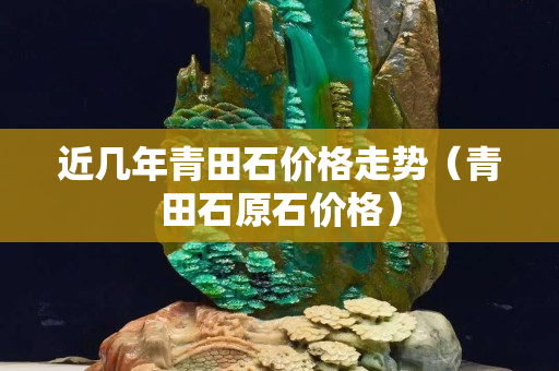 近幾年青田石價格走勢(青田石原石價格) 近幾年青田石價格走勢(青田石原石價格)