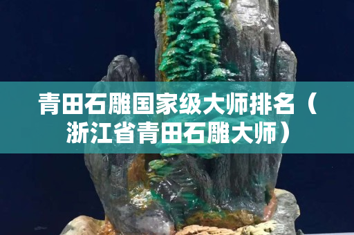青田石雕國家級大師排名（浙江省青田石雕大師）
