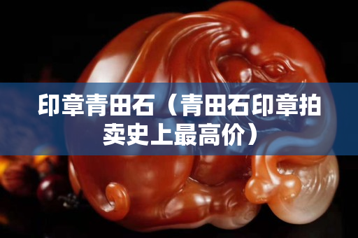 印章青田石(青田石印章拍賣史上最高價) 印章青田石(青田石印章拍賣史上最高價)