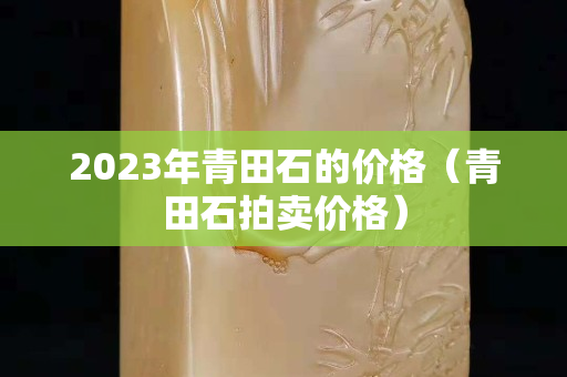 2023年青田石的價格(青田石拍賣價格) 2023年青田石的價格(青田石拍賣價格)