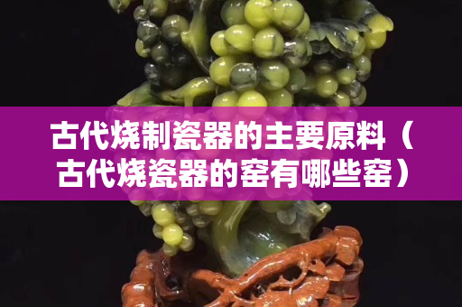 古代燒制瓷器的主要原料（古代燒瓷器的窯有哪些窯）
