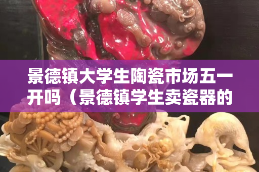 景德鎮大學生陶瓷市場五一開嗎(景德鎮學生賣瓷器的地方) 景德鎮大學生陶瓷市場五一開嗎(景德鎮學生賣瓷器的地方)
