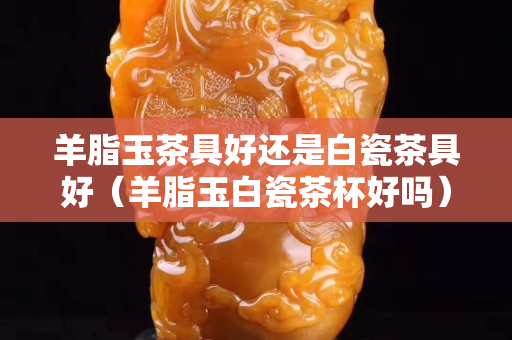 羊脂玉茶具好還是白瓷茶具好（羊脂玉白瓷茶杯好嗎）
