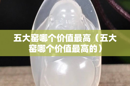 五大窯哪個(gè)價(jià)值最高（五大窯哪個(gè)價(jià)值最高的）