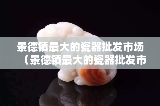 景德鎮最大的瓷器批發市場（景德鎮最大的瓷器批發市場在哪里）
