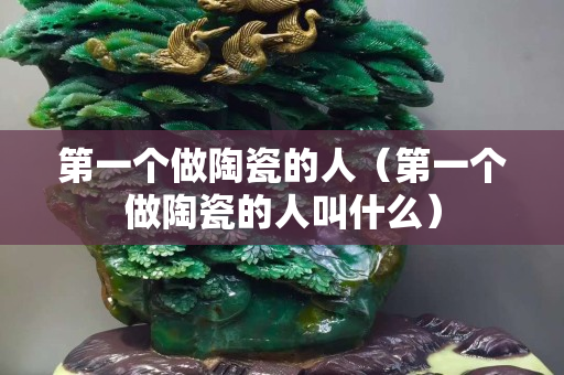 第一個做陶瓷的人（第一個做陶瓷的人叫什么）