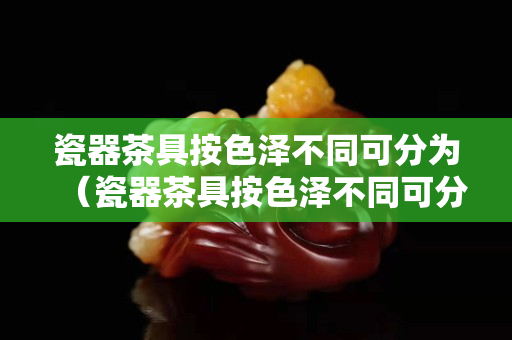 瓷器茶具按色澤不同可分為（瓷器茶具按色澤不同可分為白瓷青瓷和玉瓷茶具等）