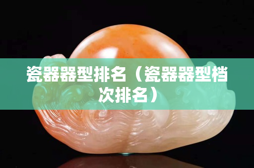 瓷器器型排名（瓷器器型檔次排名）