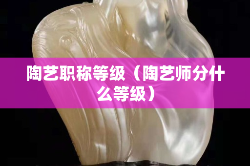陶藝職稱等級(陶藝師分什么等級) 陶藝職稱等級(陶藝師分什么等級)