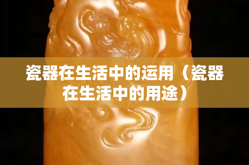 瓷器在生活中的運用（瓷器在生活中的用途）