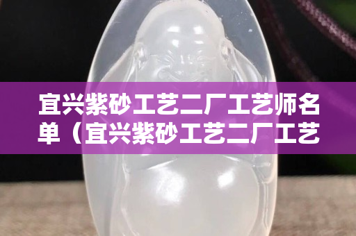 宜興紫砂工藝二廠工藝師名單（宜興紫砂工藝二廠工藝師名單電話）