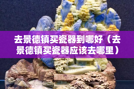 去景德鎮買瓷器到哪好（去景德鎮買瓷器應該去哪里）