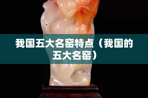 我國(guó)五大名窯特點(diǎn)(我國(guó)的五大名窯) 我國(guó)五大名窯特點(diǎn)(我國(guó)的五大名窯)