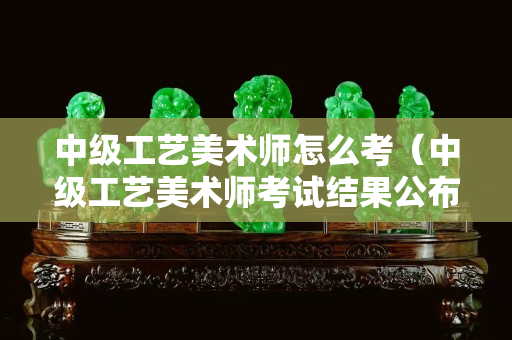 中級工藝美術(shù)師怎么考(中級工藝美術(shù)師考試結(jié)果公布) 中級工藝美術(shù)師怎么考(中級工藝美術(shù)師考試結(jié)果公布)