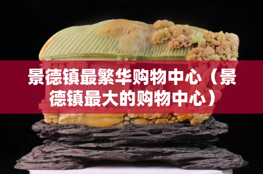 景德鎮最繁華購物中心(景德鎮最大的購物中心) 景德鎮最繁華購物中心(景德鎮最大的購物中心)