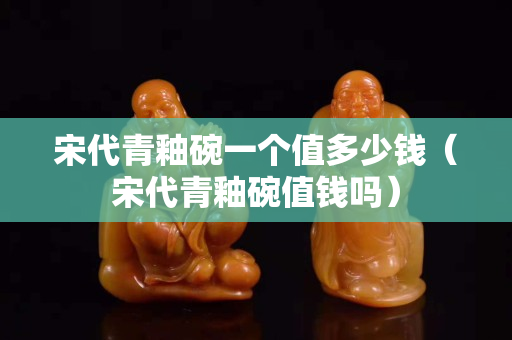 宋代青釉碗一個值多少錢（宋代青釉碗值錢嗎）