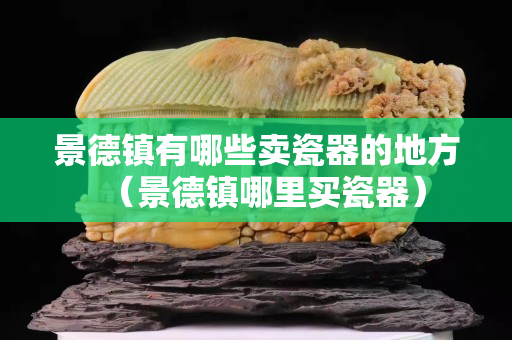 景德鎮(zhèn)有哪些賣瓷器的地方（景德鎮(zhèn)哪里買瓷器）