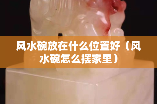 風水碗放在什么位置好（風水碗怎么擺家里）