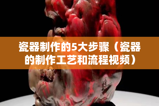 瓷器制作的5大步驟（瓷器的制作工藝和流程視頻）