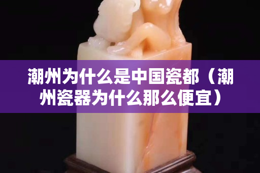 潮州為什么是中國瓷都(潮州瓷器為什么那么便宜) 潮州為什么是中國瓷都(潮州瓷器為什么那么便宜)