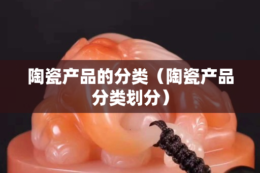 陶瓷產品的分類(陶瓷產品分類劃分) 陶瓷產品的分類(陶瓷產品分類劃分)