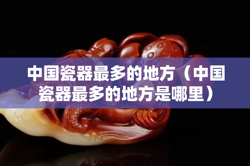 中國瓷器最多的地方(中國瓷器最多的地方是哪里) 中國瓷器最多的地方(中國瓷器最多的地方是哪里)