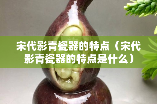 宋代影青瓷器的特點（宋代影青瓷器的特點是什么）