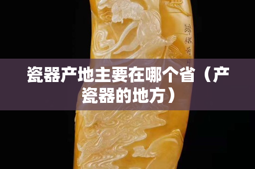 瓷器產地主要在哪個省(產瓷器的地方) 瓷器產地主要在哪個省(產瓷器的地方)