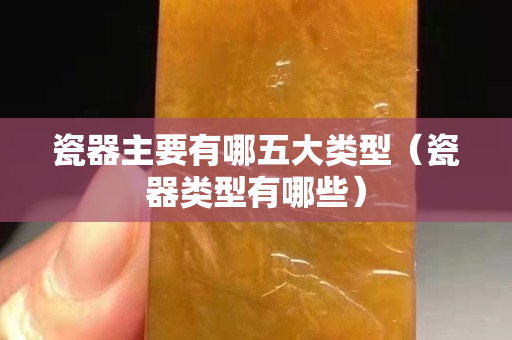 瓷器主要有哪五大類型（瓷器類型有哪些）