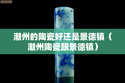 潮州的陶瓷好還是景德鎮(zhèn)(潮州陶瓷跟景德鎮(zhèn)) 潮州的陶瓷好還是景德鎮(zhèn)(潮州陶瓷跟景德鎮(zhèn))