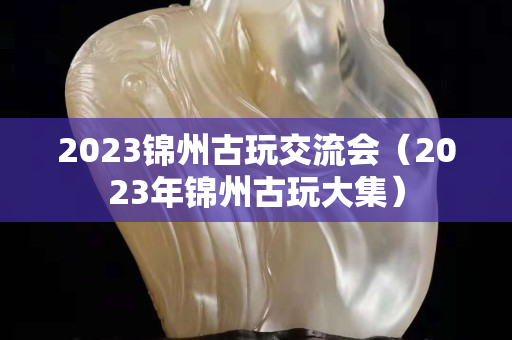 2023錦州古玩交流會（2023年錦州古玩大集）