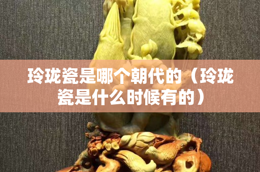 玲瓏瓷是哪個朝代的（玲瓏瓷是什么時候有的）