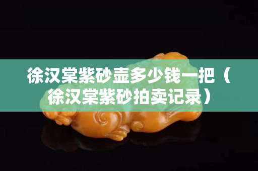 徐漢棠紫砂壺多少錢(qián)一把（徐漢棠紫砂拍賣(mài)記錄）