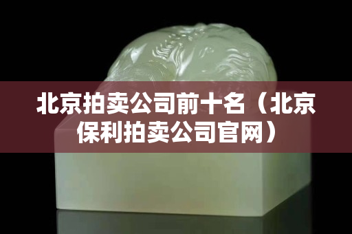 北京拍賣公司前十名（北京保利拍賣公司官網）