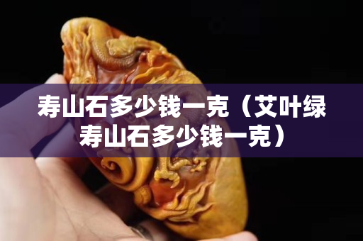 壽山石多少錢一克（艾葉綠壽山石多少錢一克）