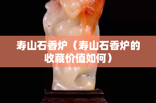 壽山石香爐(壽山石香爐的收藏價值如何) 壽山石香爐(壽山石香爐的收藏價值如何)