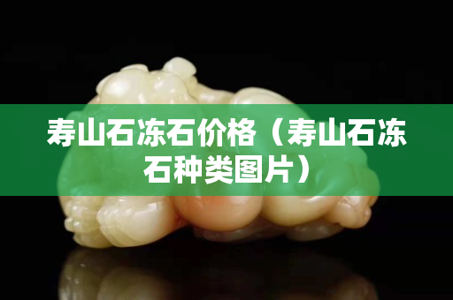 壽山石凍石價(jià)格（壽山石凍石種類圖片）
